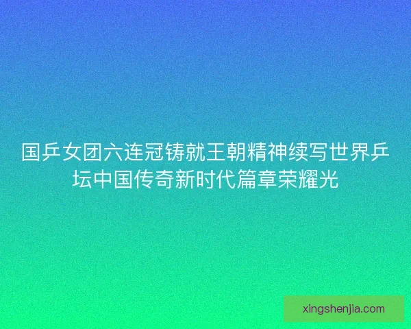 国乒女团六连冠铸就王朝精神续写世界乒坛中国传奇新时代篇章荣耀光
