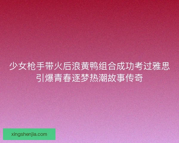 少女枪手带火后浪黄鸭组合成功考过雅思引爆青春逐梦热潮故事传奇