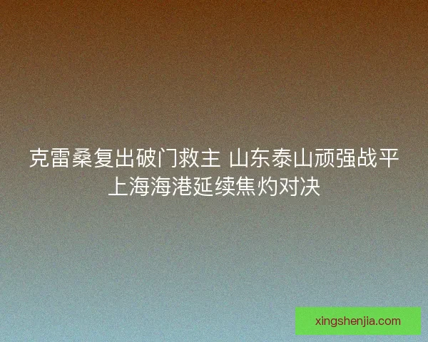 克雷桑复出破门救主 山东泰山顽强战平上海海港延续焦灼对决