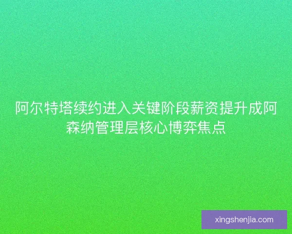 阿尔特塔续约进入关键阶段薪资提升成阿森纳管理层核心博弈焦点