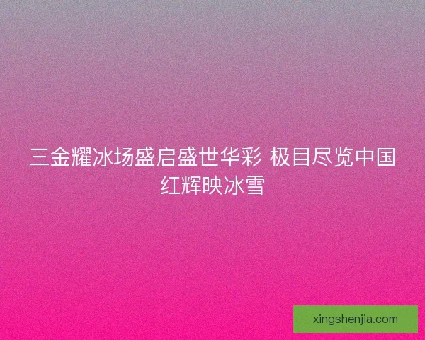三金耀冰场盛启盛世华彩 极目尽览中国红辉映冰雪