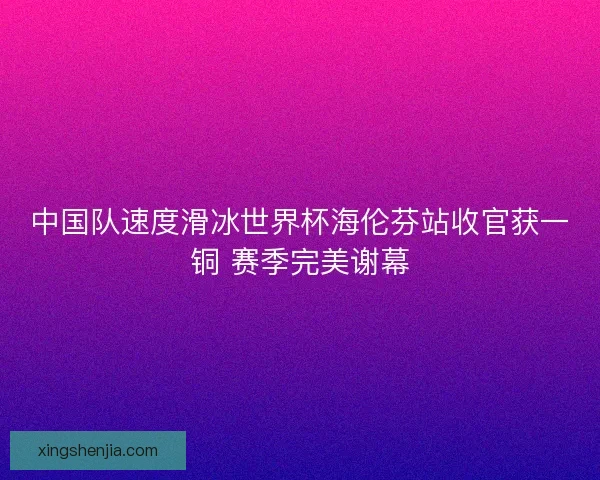 中国队速度滑冰世界杯海伦芬站收官获一铜 赛季完美谢幕