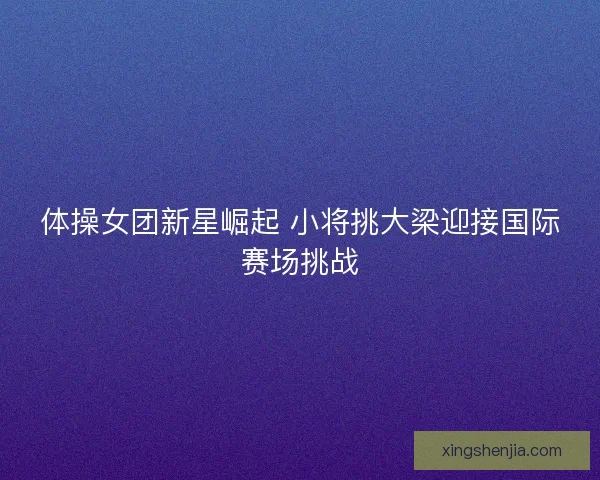 体操女团新星崛起 小将挑大梁迎接国际赛场挑战