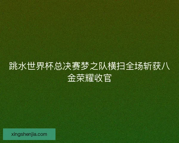 跳水世界杯总决赛梦之队横扫全场斩获八金荣耀收官