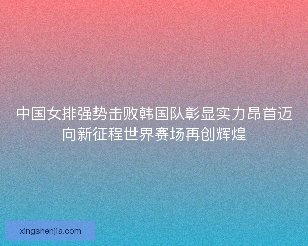 中国女排强势击败韩国队彰显实力昂首迈向新征程世界赛场再创辉煌