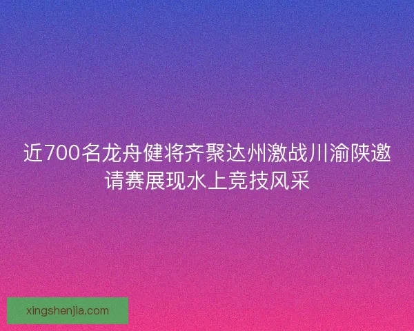 近700名龙舟健将齐聚达州激战川渝陕邀请赛展现水上竞技风采