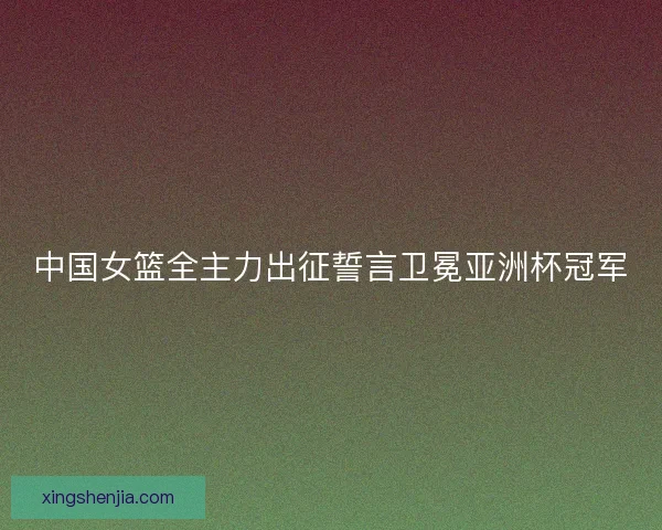 中国女篮全主力出征誓言卫冕亚洲杯冠军