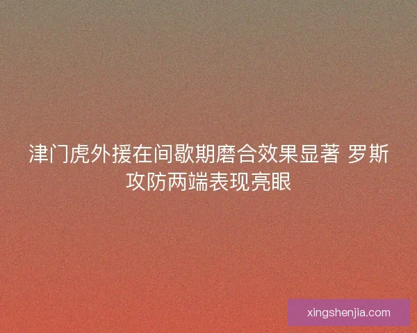 津门虎外援在间歇期磨合效果显著 罗斯攻防两端表现亮眼