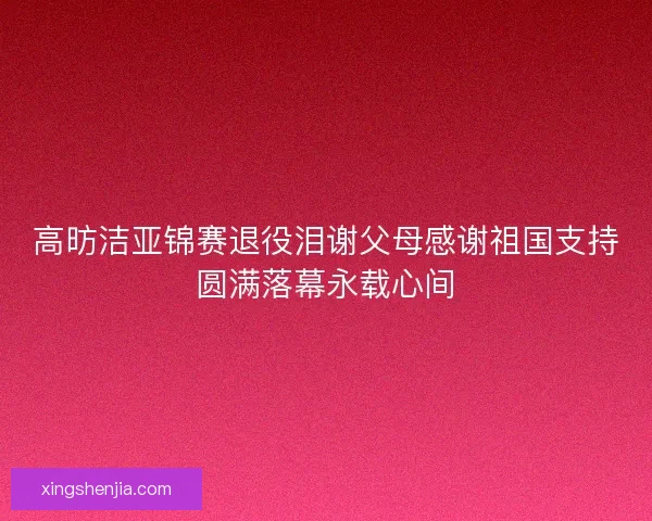 高昉洁亚锦赛退役泪谢父母感谢祖国支持圆满落幕永载心间