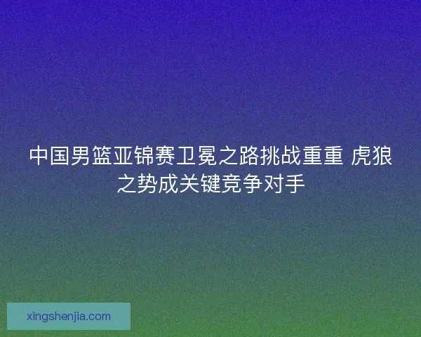 中国男篮亚锦赛卫冕之路挑战重重 虎狼之势成关键竞争对手