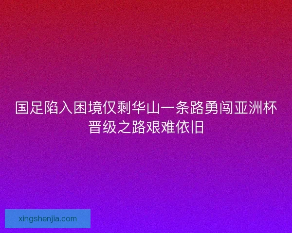 国足陷入困境仅剩华山一条路勇闯亚洲杯晋级之路艰难依旧